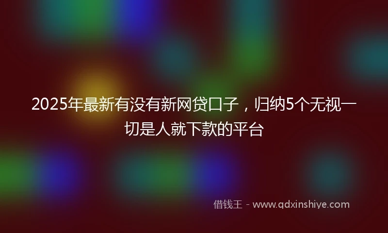2025年最新有没有新网贷口子，归纳5个无视一切是人就下款的平台