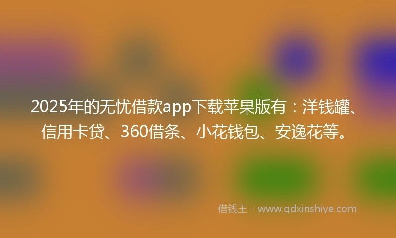 2025年的无忧借款app下载苹果版有：洋钱罐、信用卡贷、360借条、小花钱包、安逸花等。