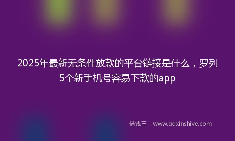 2025年最新无条件放款的平台链接是什么，罗列5个新手机号容易下款的app
