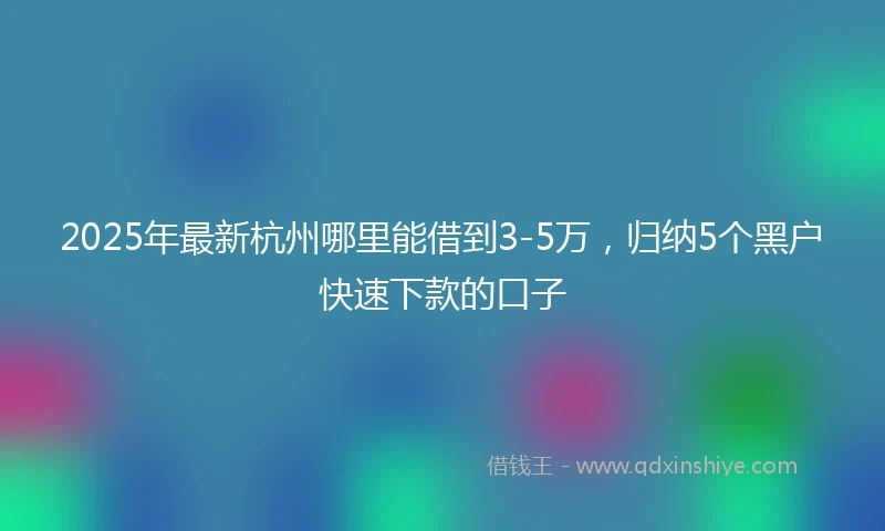 2025年最新杭州哪里能借到3-5万，归纳5个黑户快速下款的口子