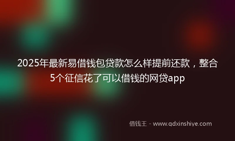 2025年最新易借钱包贷款怎么样提前还款，整合5个征信花了可以借钱的网贷app