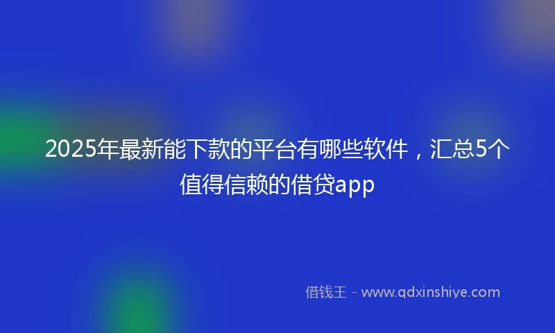 2025年最新能下款的平台有哪些软件，汇总5个值得信赖的借贷app