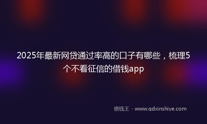 2025年最新网贷通过率高的口子有哪些，梳理5个不看征信的借钱app