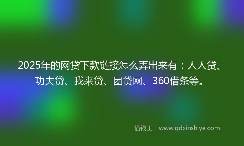 2025年的网贷下款链接怎么弄出来有：人人贷、功夫贷、我来贷、团贷网、360借条等。