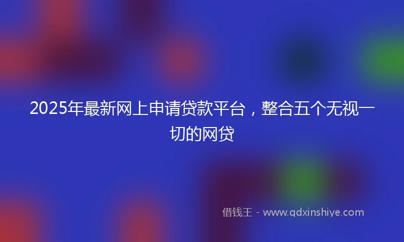 2025年最新网上申请贷款平台，整合五个无视一切的网贷