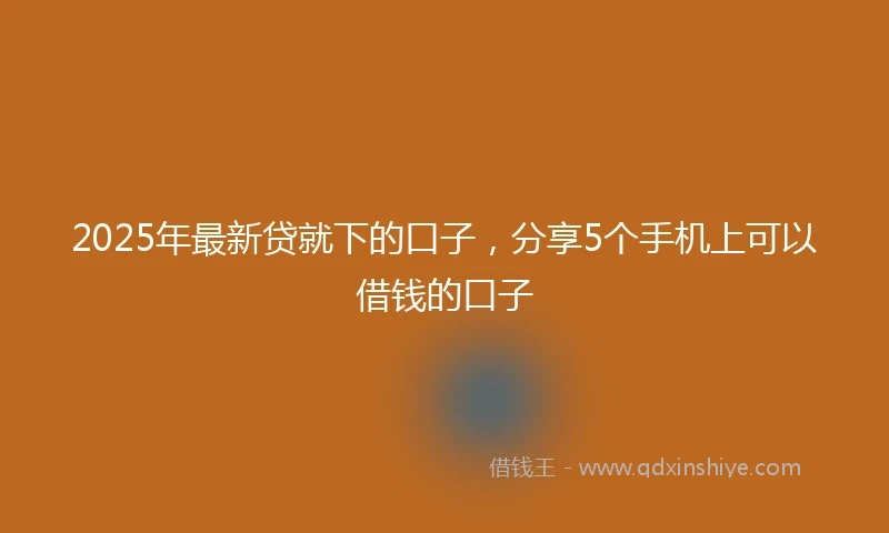 2025年最新贷就下的口子，分享5个手机上可以借钱的口子