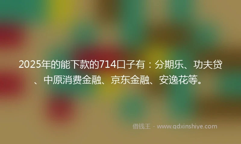 2025年的能下款的714口子有：分期乐、功夫贷、中原消费金融、京东金融、安逸花等。