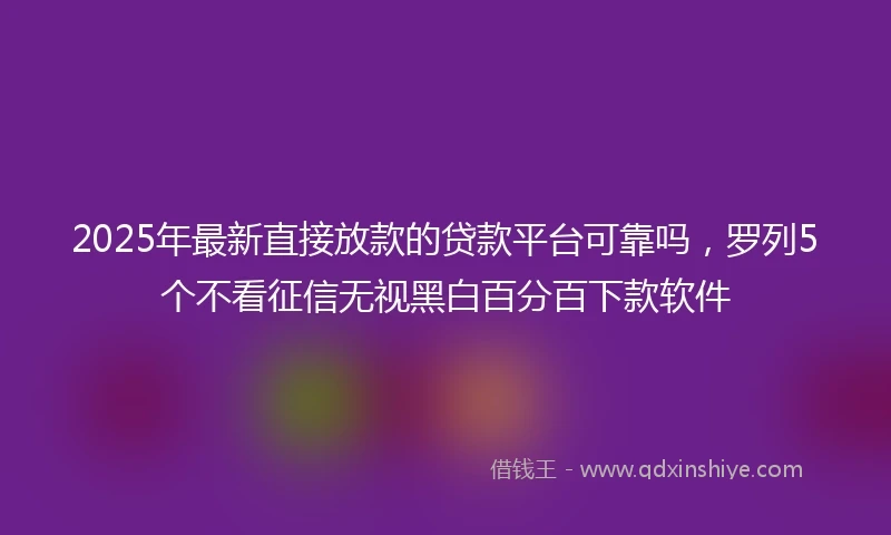 2025年最新直接放款的贷款平台可靠吗，罗列5个不看征信无视黑白百分百下款软件