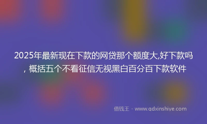 2025年最新现在下款的网贷那个额度大,好下款吗，概括五个不看征信无视黑白百分百下款软件