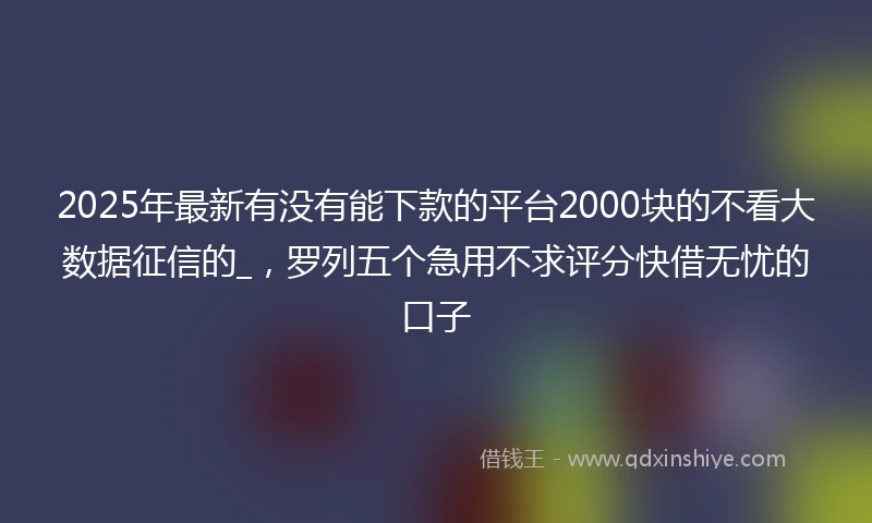 2025年最新有没有能下款的平台2000块的不看大数据征信的_，罗列五个急用不求评分快借无忧的口子
