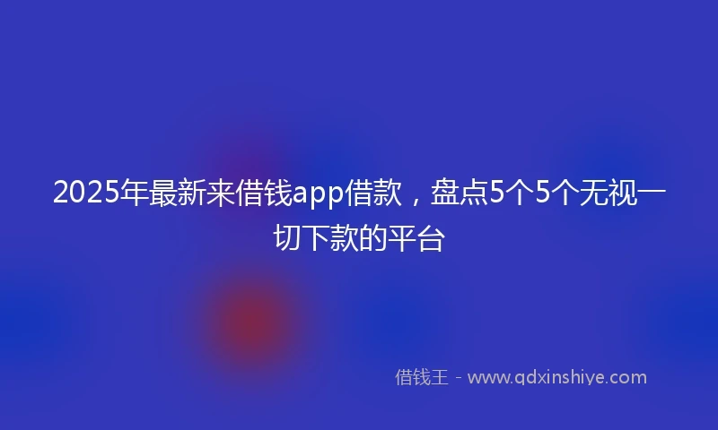 2025年最新来借钱app借款，盘点5个5个无视一切下款的平台