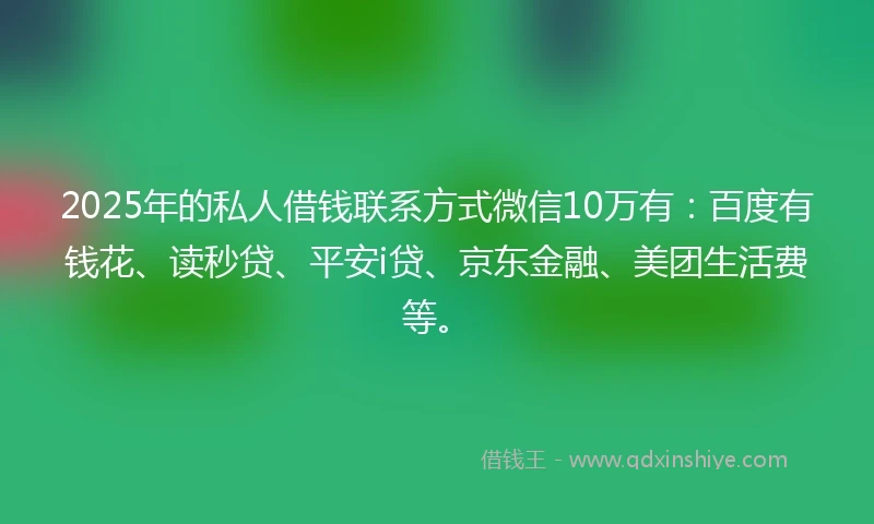 2025年的私人借钱联系方式微信10万有：百度有钱花、读秒贷、平安i贷、京东金融、美团生活费等。
