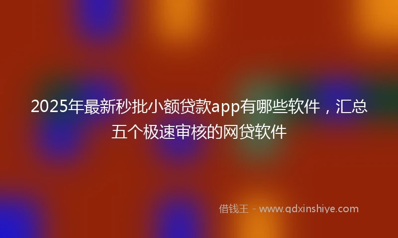 2025年最新秒批小额贷款app有哪些软件，汇总五个极速审核的网贷软件
