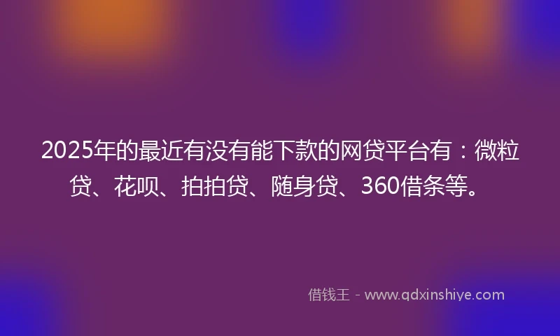 2025年的最近有没有能下款的网贷平台有：微粒贷、花呗、拍拍贷、随身贷、360借条等。