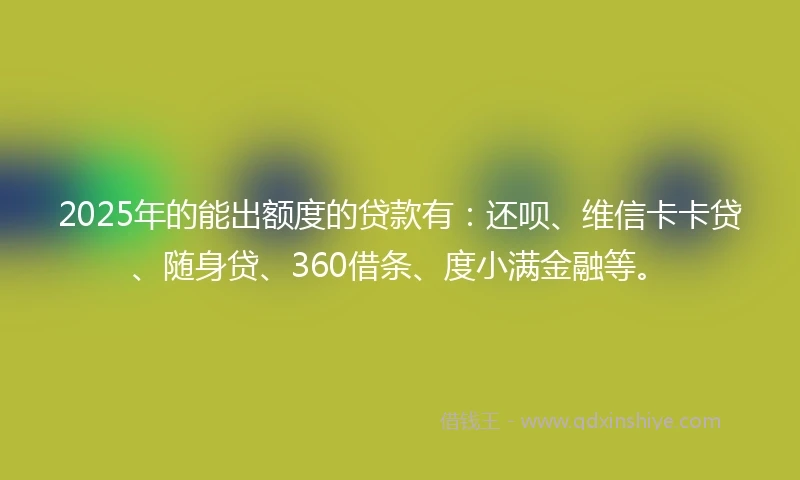 2025年的能出额度的贷款有：还呗、维信卡卡贷、随身贷、360借条、度小满金融等。