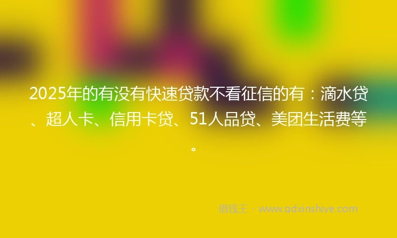 2025年的有没有快速贷款不看征信的有：滴水贷、超人卡、信用卡贷、51人品贷、美团生活费等。