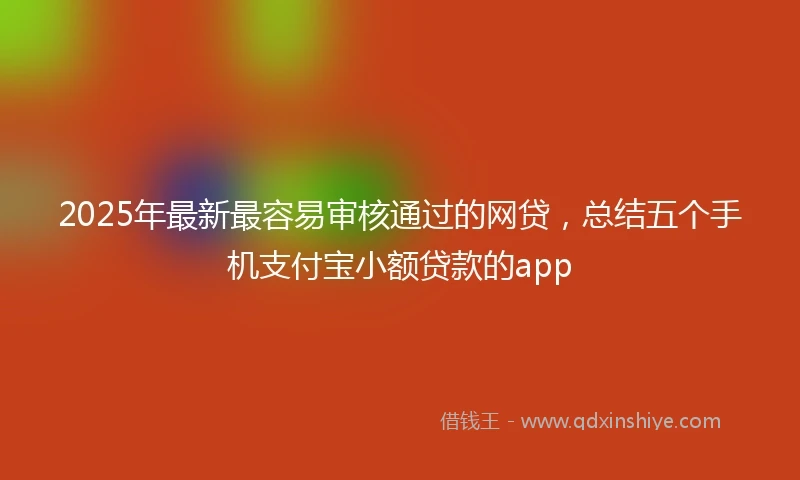 2025年最新最容易审核通过的网贷，总结五个手机支付宝小额贷款的app