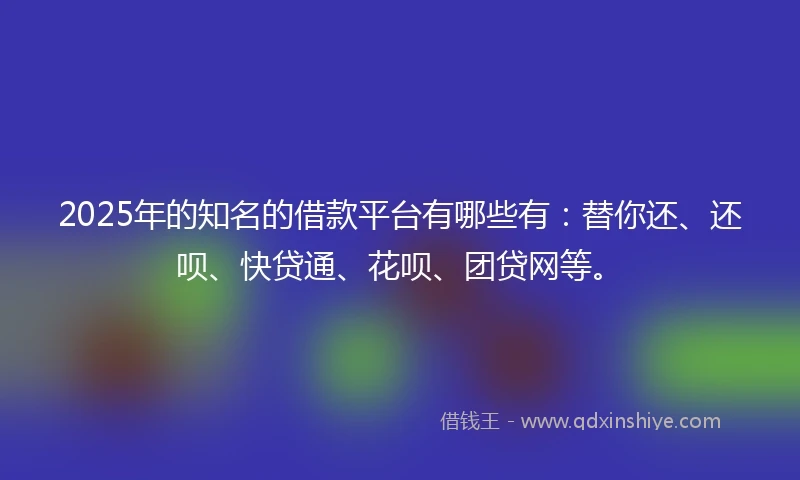 2025年的知名的借款平台有哪些有：替你还、还呗、快贷通、花呗、团贷网等。