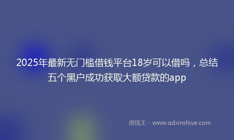 2025年最新无门槛借钱平台18岁可以借吗，总结五个黑户成功获取大额贷款的app