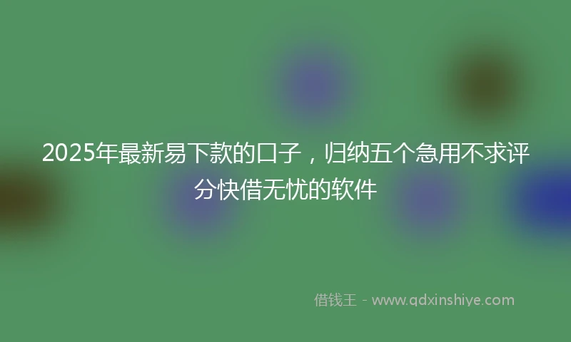 2025年最新易下款的口子，归纳五个急用不求评分快借无忧的软件