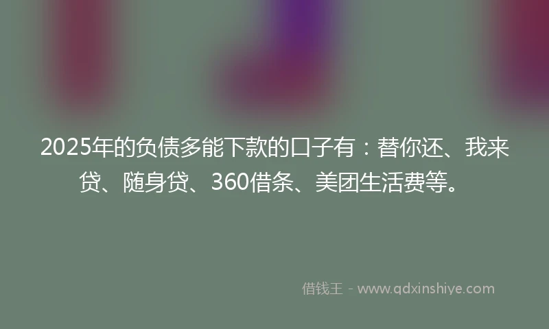 2025年的负债多能下款的口子有：替你还、我来贷、随身贷、360借条、美团生活费等。