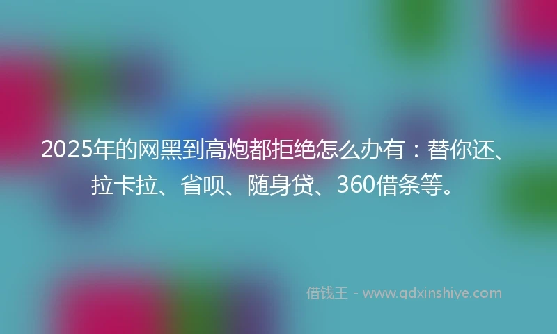 2025年的网黑到高炮都拒绝怎么办有：替你还、拉卡拉、省呗、随身贷、360借条等。