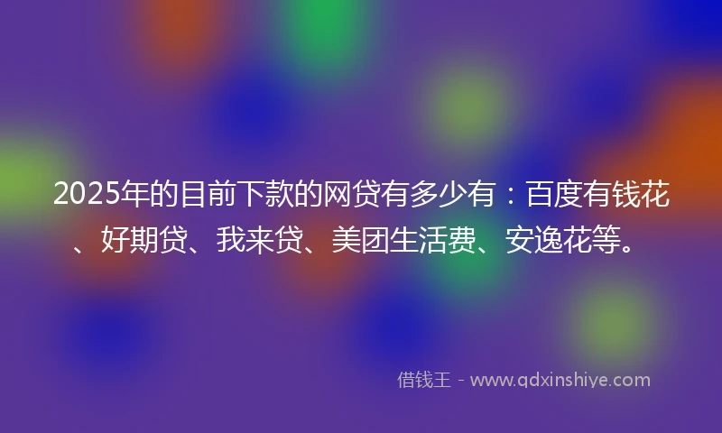 2025年的目前下款的网贷有多少有：百度有钱花、好期贷、我来贷、美团生活费、安逸花等。