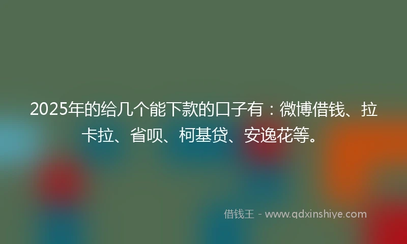 2025年的给几个能下款的口子有：微博借钱、拉卡拉、省呗、柯基贷、安逸花等。