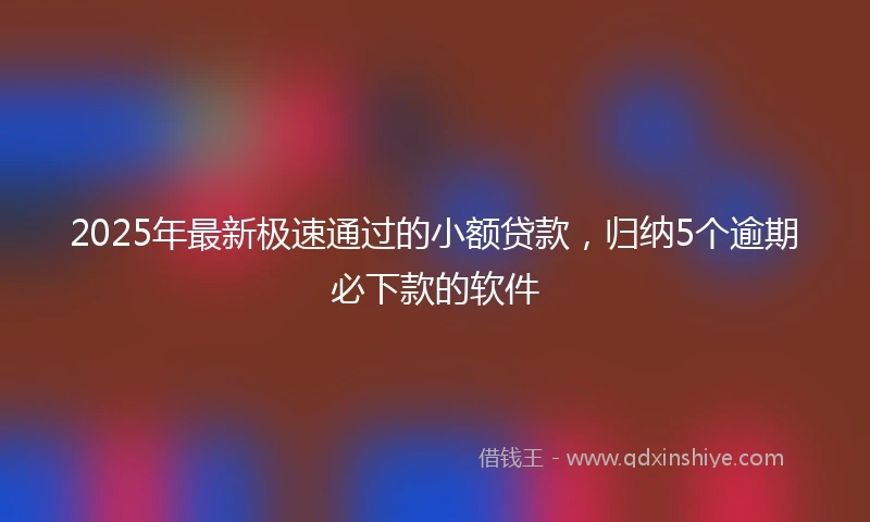 2025年最新极速通过的小额贷款，归纳5个逾期必下款的软件