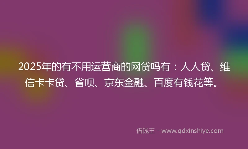 2025年的有不用运营商的网贷吗有：人人贷、维信卡卡贷、省呗、京东金融、百度有钱花等。