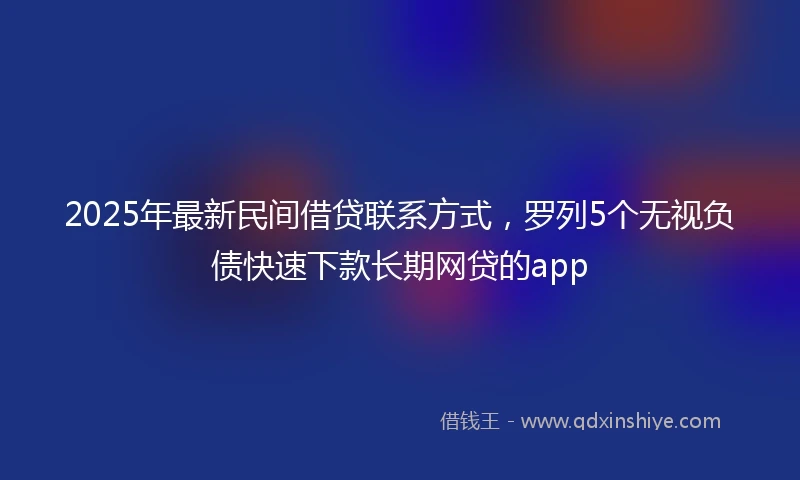 2025年最新民间借贷联系方式，罗列5个无视负债快速下款长期网贷的app