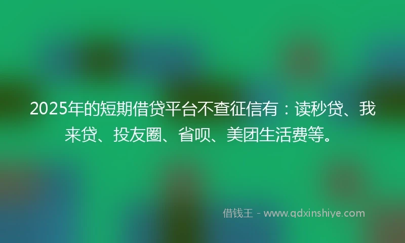 2025年的短期借贷平台不查征信有：读秒贷、我来贷、投友圈、省呗、美团生活费等。