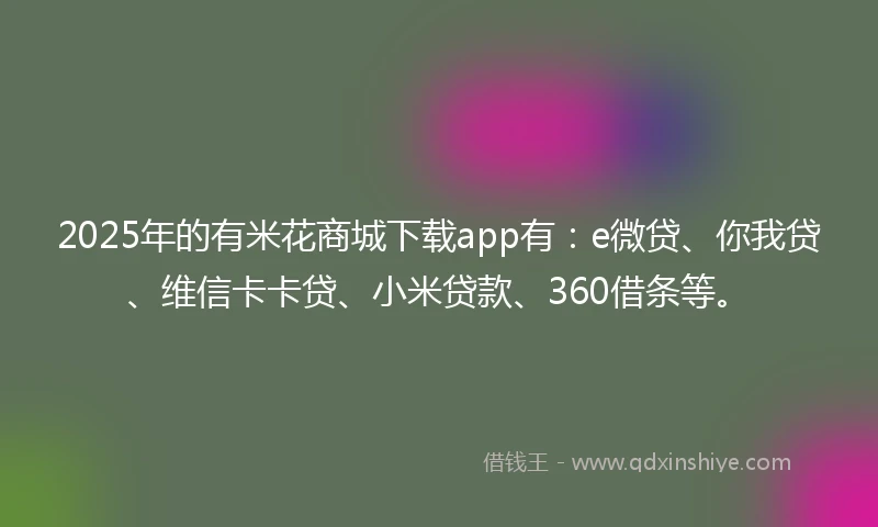 2025年的有米花商城下载app有：e微贷、你我贷、维信卡卡贷、小米贷款、360借条等。