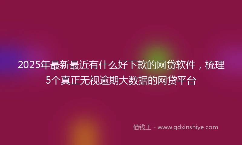 2025年最新最近有什么好下款的网贷软件，梳理5个真正无视逾期大数据的网贷平台