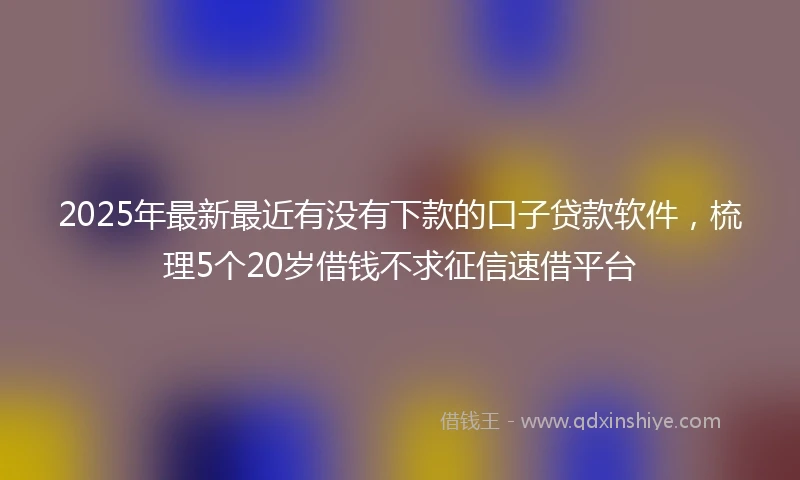 2025年最新最近有没有下款的口子贷款软件，梳理5个20岁借钱不求征信速借平台