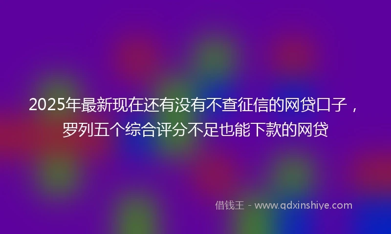 2025年最新现在还有没有不查征信的网贷口子，罗列五个综合评分不足也能下款的网贷