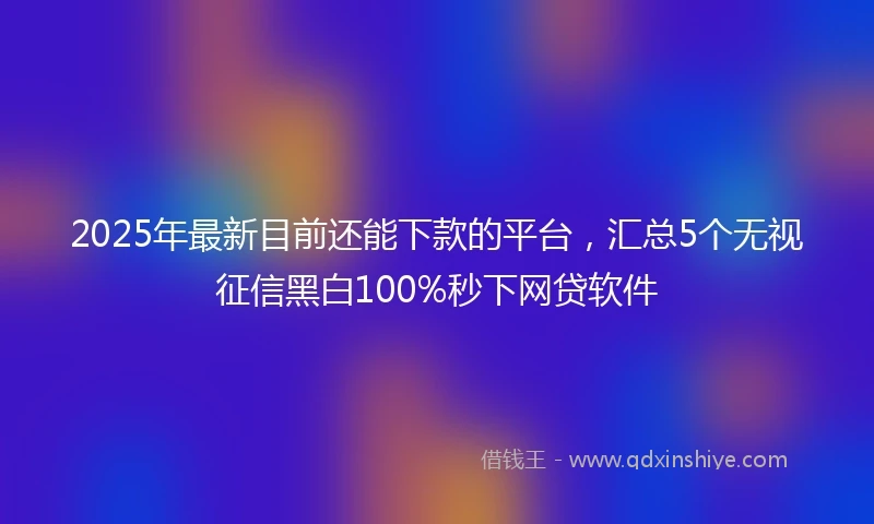 2025年最新目前还能下款的平台，汇总5个无视征信黑白100%秒下网贷软件