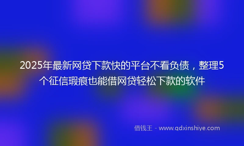 2025年最新网贷下款快的平台不看负债，整理5个征信瑕疵也能借网贷轻松下款的软件