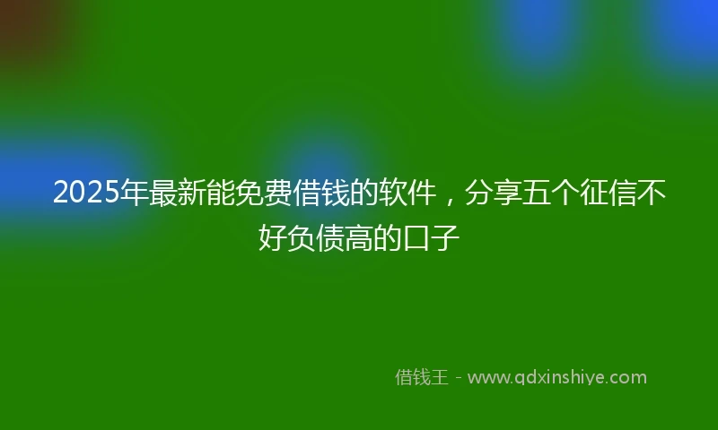 2025年最新能免费借钱的软件，分享五个征信不好负债高的口子