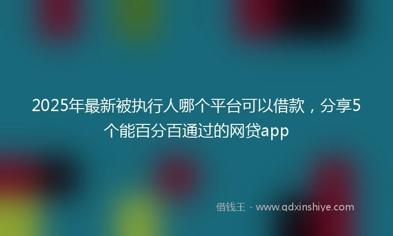2025年最新被执行人哪个平台可以借款，分享5个能百分百通过的网贷app
