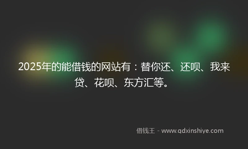 2025年的能借钱的网站有：替你还、还呗、我来贷、花呗、东方汇等。