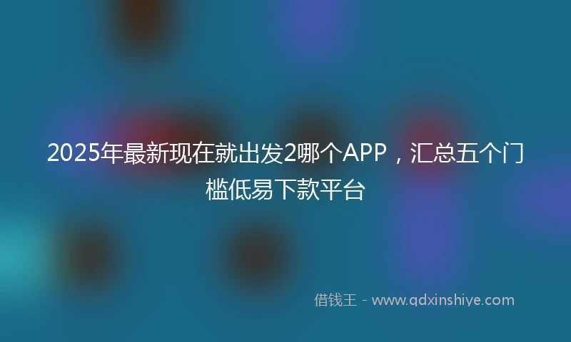 2025年最新现在就出发2哪个APP，汇总五个门槛低易下款平台