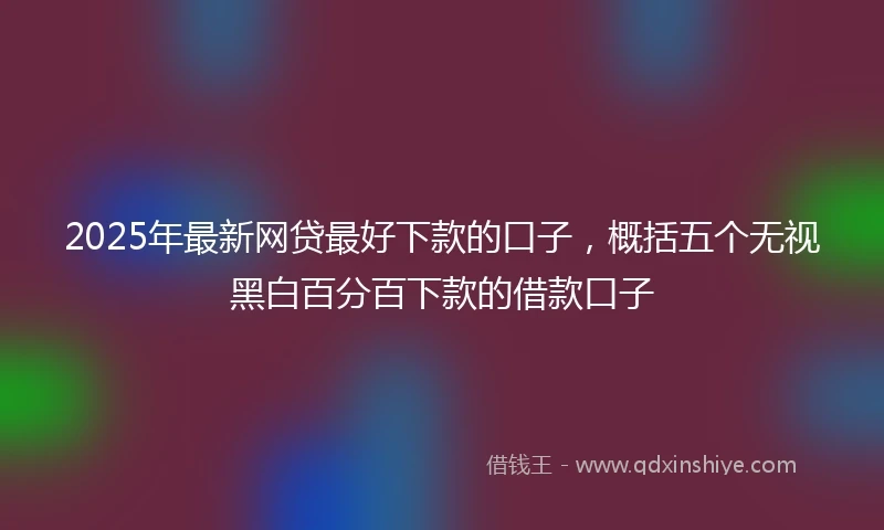 2025年最新网贷最好下款的口子，概括五个无视黑白百分百下款的借款口子