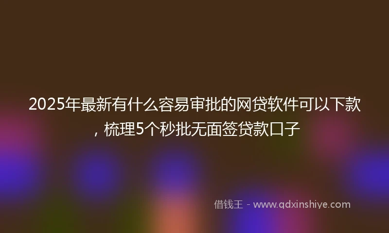2025年最新有什么容易审批的网贷软件可以下款，梳理5个秒批无面签贷款口子