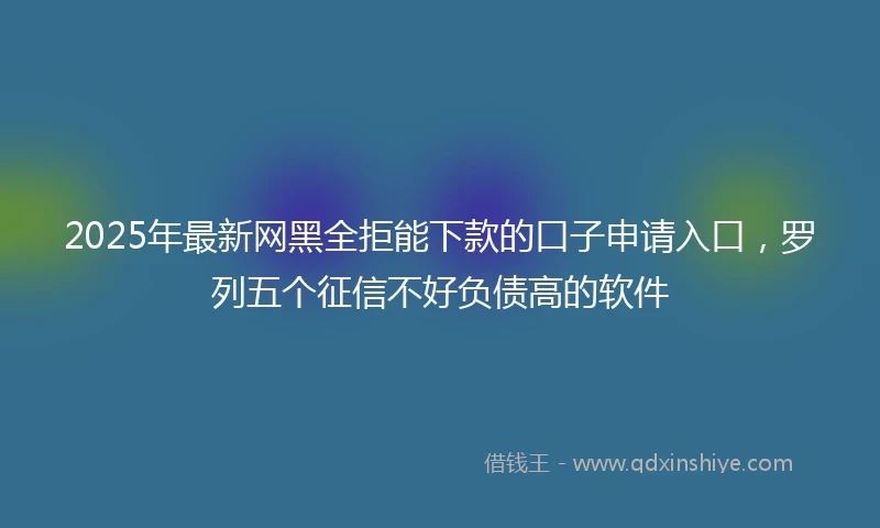 2025年最新网黑全拒能下款的口子申请入口，罗列五个征信不好负债高的软件