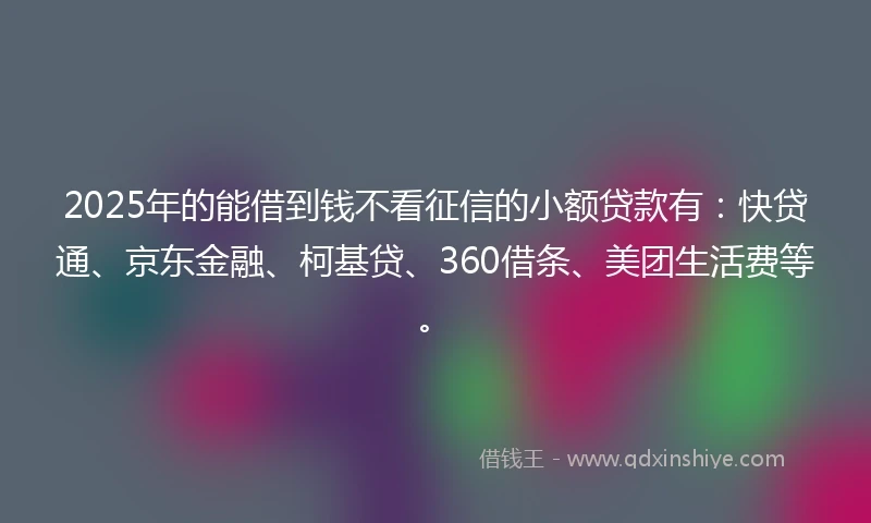 2025年的能借到钱不看征信的小额贷款有：快贷通、京东金融、柯基贷、360借条、美团生活费等。