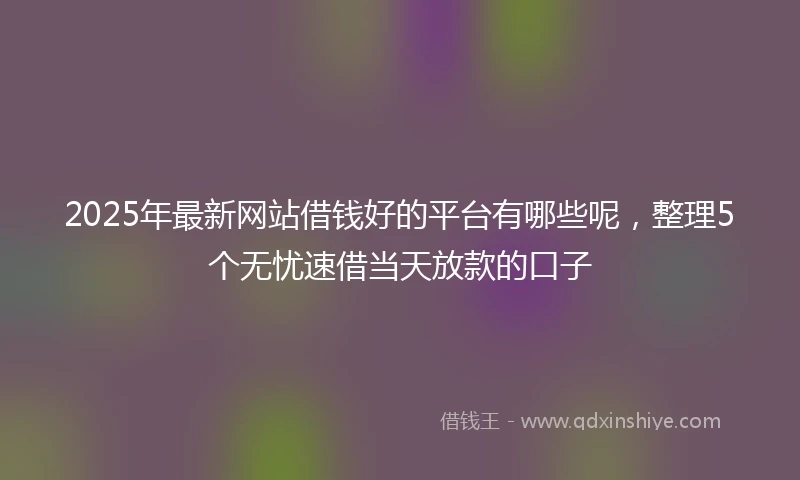 2025年最新网站借钱好的平台有哪些呢，整理5个无忧速借当天放款的口子