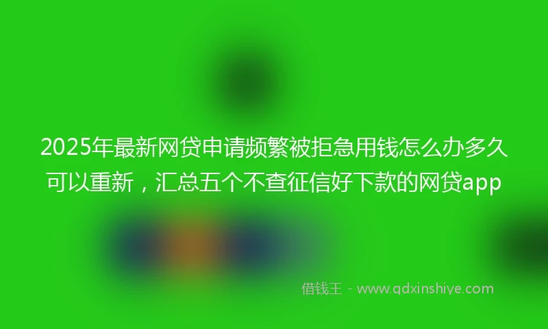 2025年最新网贷申请频繁被拒急用钱怎么办多久可以重新，汇总五个不查征信好下款的网贷app
