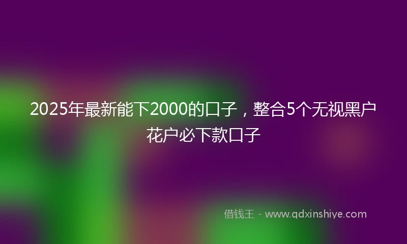 2025年最新能下2000的口子，整合5个无视黑户花户必下款口子