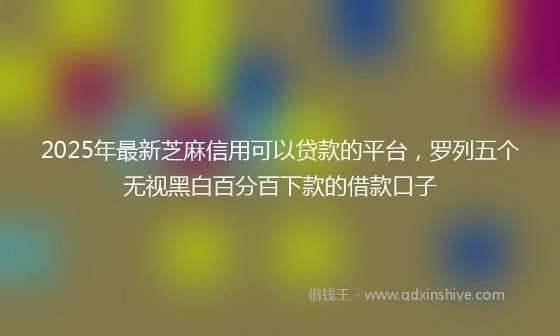 2025年最新芝麻信用可以贷款的平台，罗列五个无视黑白百分百下款的借款口子